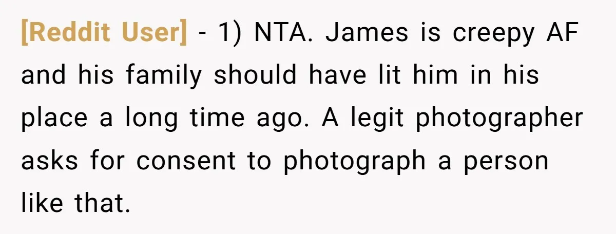 [Reddit User] − 1) NTA. James is creepy AF and his family should have lit him in his place a long time ago. A legit photographer asks for consent to...