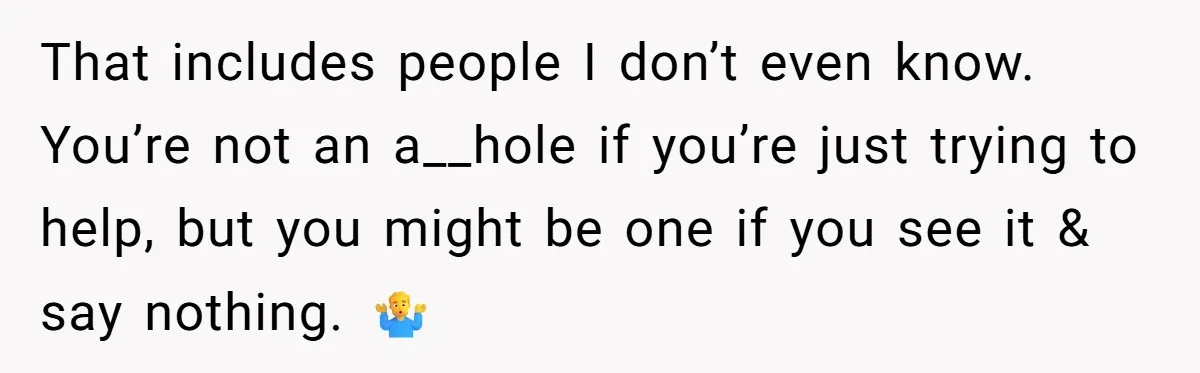 That includes people I don’t even know. You’re not an a__hole if you’re just trying to help, but you might be one if you see it & say nothing. 🤷♂️