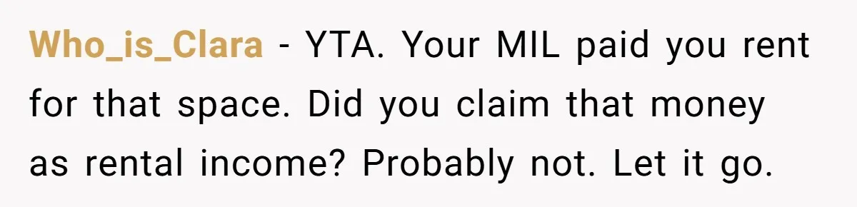 Who_is_Clara − YTA. Your MIL paid you rent for that space. Did you claim that money as rental income? Probably not. Let it go.