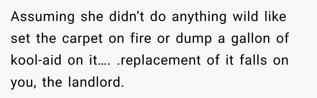 Assuming she didn’t do anything wild like set the carpet on fire or dump a gallon of kool-aid on it…. .replacement of it falls on you, the landlord.