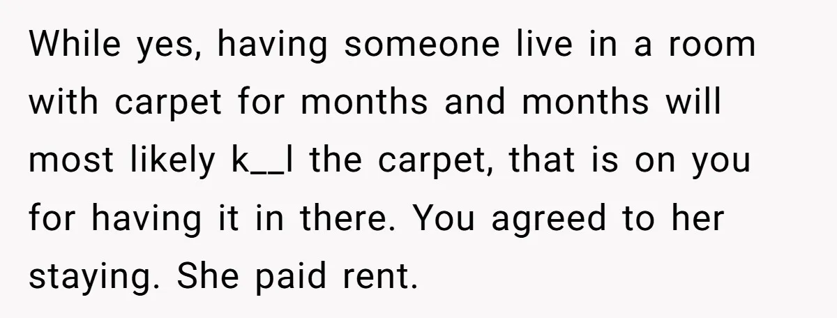 While yes, having someone live in a room with carpet for months and months will most likely k__l the carpet, that is on you for having it in there. You...