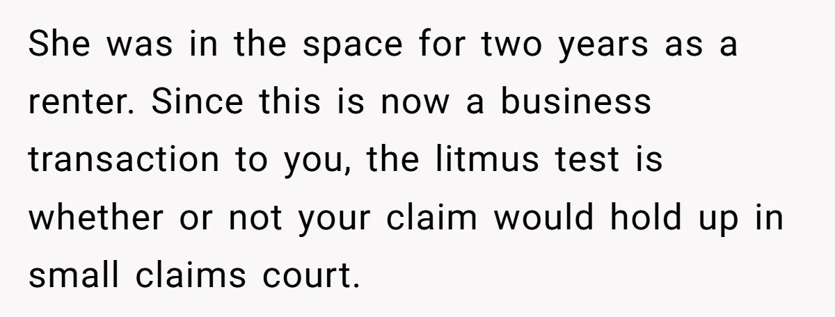 She was in the space for two years as a renter. Since this is now a business transaction to you, the litmus test is whether or not your claim would...