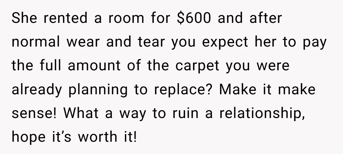 She rented a room for $600 and after normal wear and tear you expect her to pay the full amount of the carpet you were already planning to replace? Make...