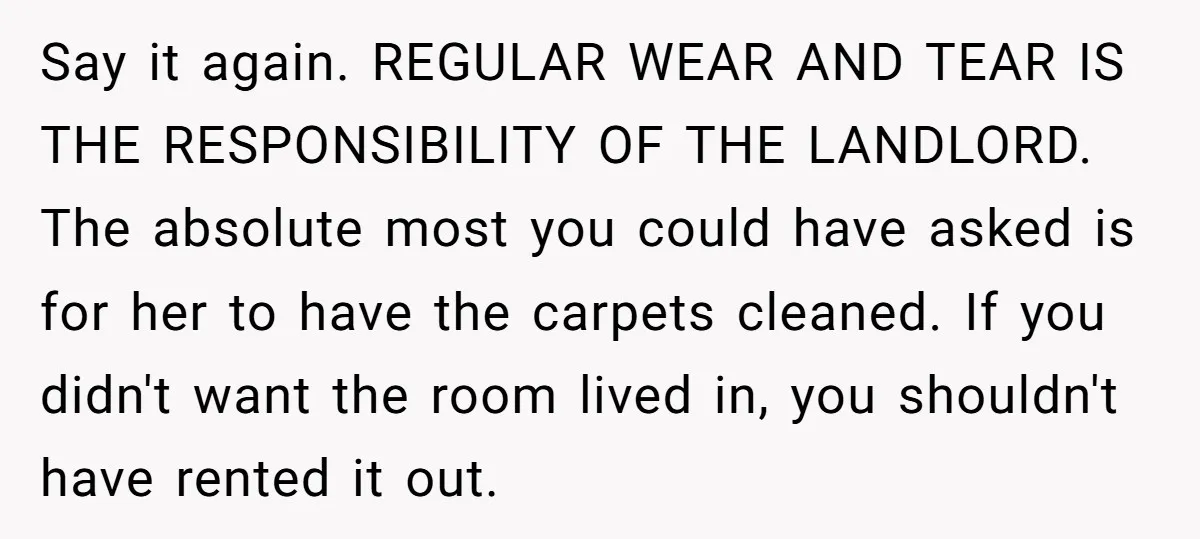 Say it again. REGULAR WEAR AND TEAR IS THE RESPONSIBILITY OF THE LANDLORD. The absolute most you could have asked is for her to have the carpets cleaned. If you...