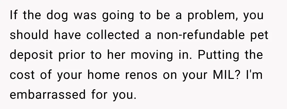 If the dog was going to be a problem, you should have collected a non-refundable pet deposit prior to her moving in. Putting the cost of your home renos on...