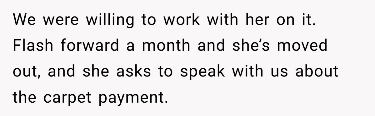 We were willing to work with her on it. Flash forward a month and she’s moved out, and she asks to speak with us about the carpet payment.