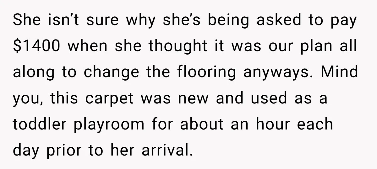 She isn’t sure why she’s being asked to pay $1400 when she thought it was our plan all along to change the flooring anyways. Mind you, this carpet was new...