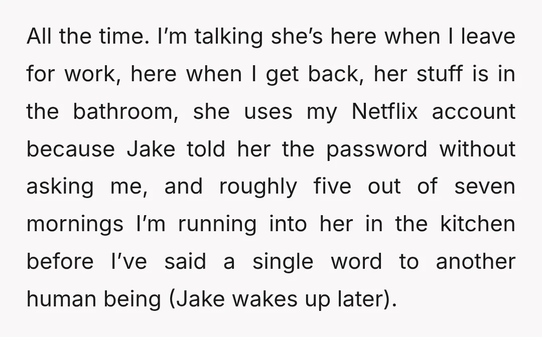 All the time. I’m talking she’s here when I leave for work, here when I get back, her stuff is in the bathroom, she uses my Netflix account because Jake...
