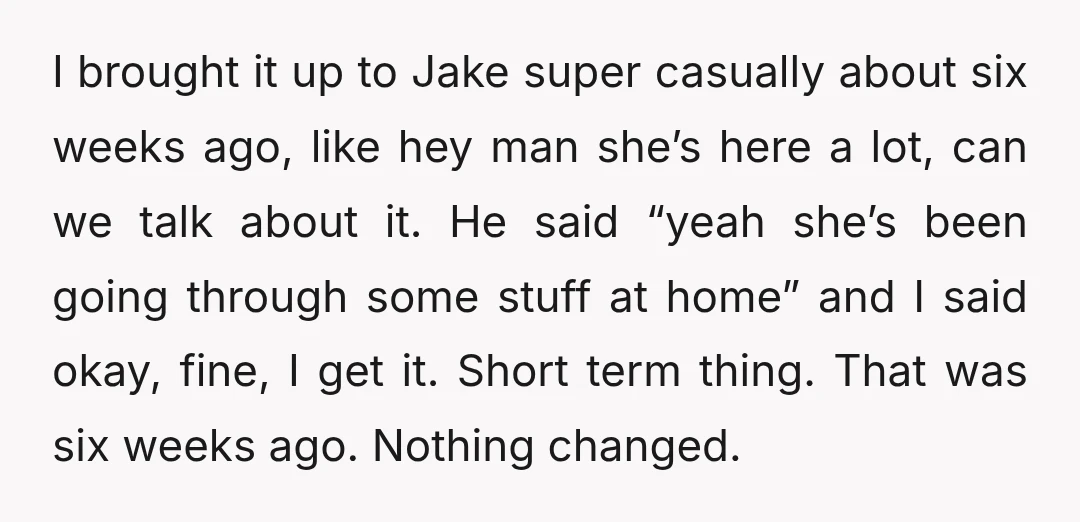 I brought it up to Jake super casually about six weeks ago, like hey man she’s here a lot, can we talk about it. He said “yeah she’s been going...