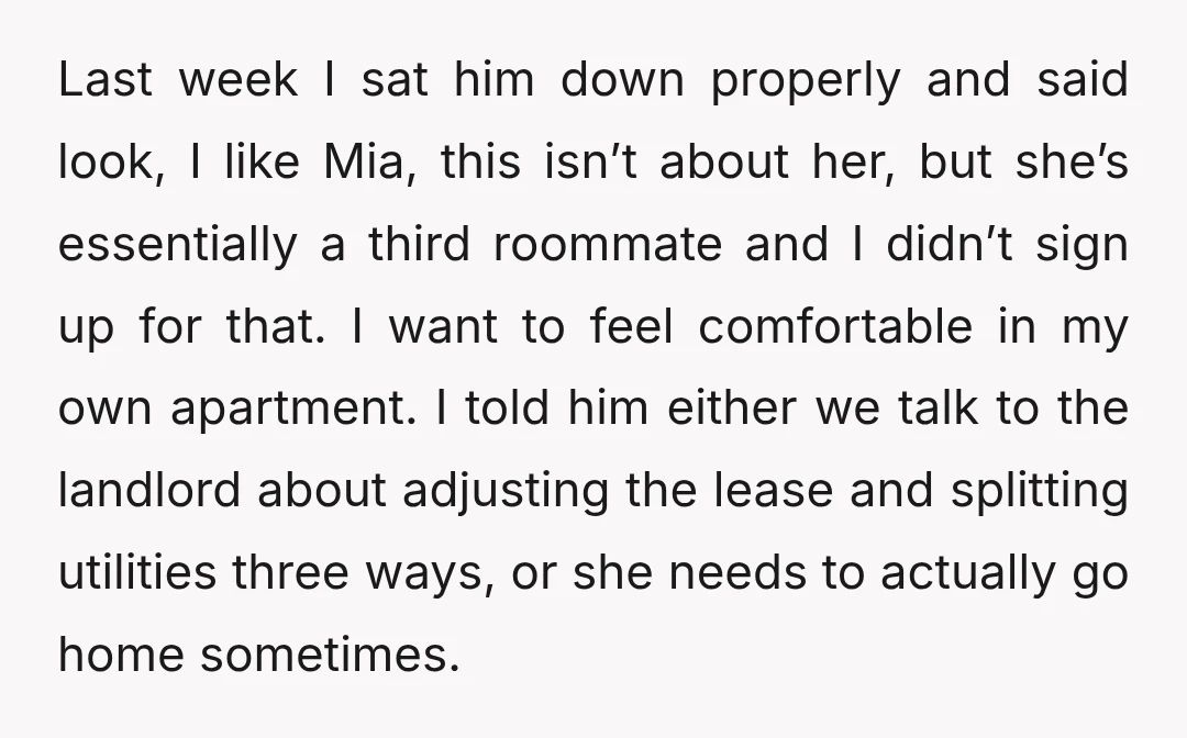 Last week I sat him down properly and said look, I like Mia, this isn’t about her, but she’s essentially a third roommate and I didn’t sign up for that....