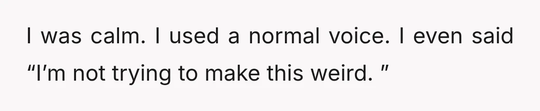 I was calm. I used a normal voice. I even said “I’m not trying to make this weird. ”