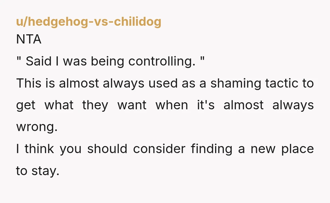 u/hedgehog-vs-chilidog NTA " Said I was being controlling. " This is almost always used as a shaming tactic to get what they want when it's almost always wrong. I think you should...