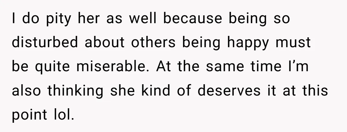 I do pity her as well because being so disturbed about others being happy must be quite miserable. At the same time I’m also thinking she kind of deserves it...