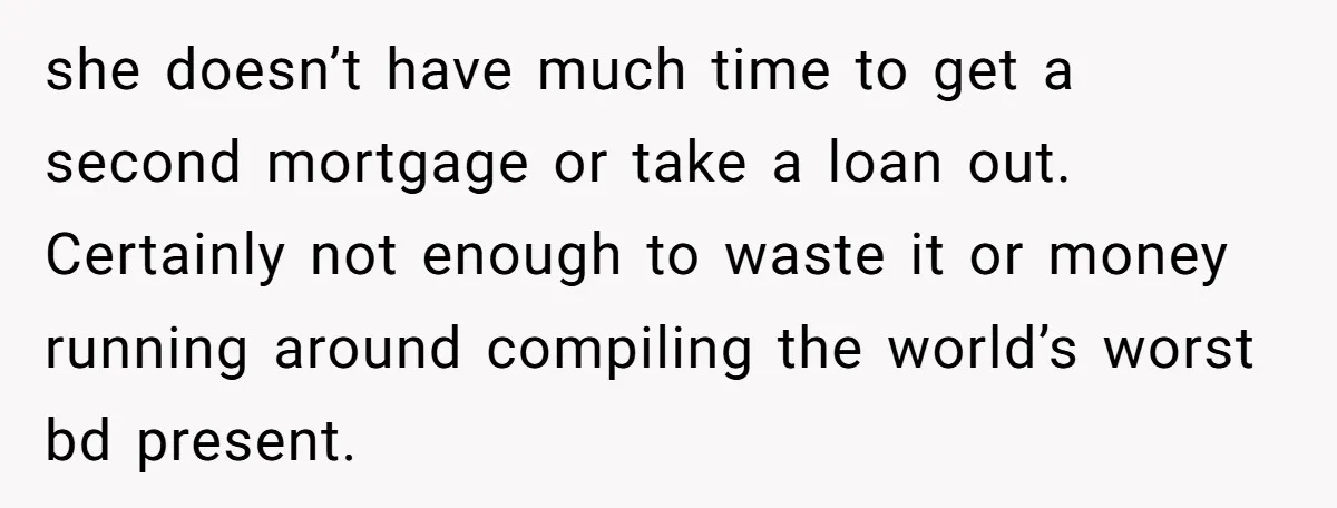 she doesn’t have much time to get a second mortgage or take a loan out. Certainly not enough to waste it or money running around compiling the world’s worst bd...