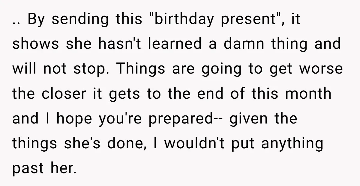 .. By sending this "birthday present", it shows she hasn't learned a damn thing and will not stop. Things are going to get worse the closer it gets to the...