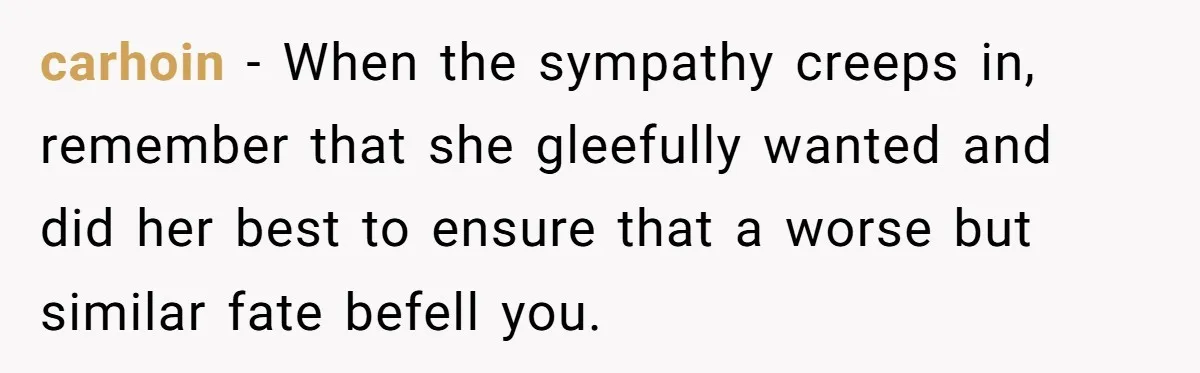 carhoin − When the sympathy creeps in, remember that she gleefully wanted and did her best to ensure that a worse but similar fate befell you.