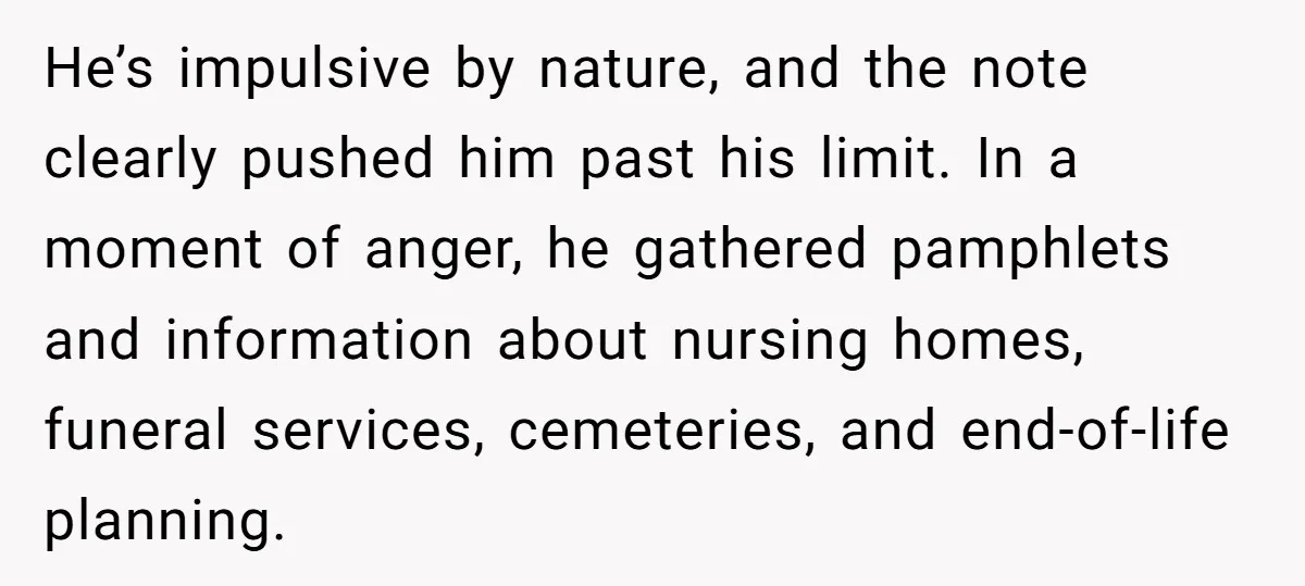 He’s impulsive by nature, and the note clearly pushed him past his limit. In a moment of anger, he gathered pamphlets and information about nursing homes, funeral services, cemeteries, and...