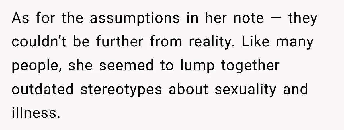 As for the assumptions in her note — they couldn’t be further from reality. Like many people, she seemed to lump together outdated stereotypes about sexuality and illness.