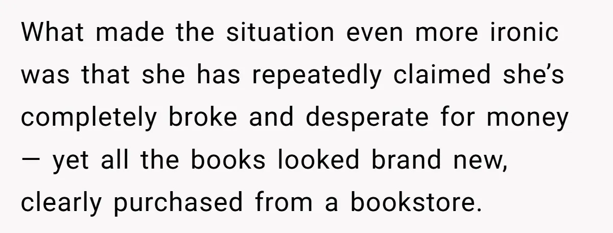 What made the situation even more ironic was that she has repeatedly claimed she’s completely broke and desperate for money — yet all the books looked brand new, clearly purchased...