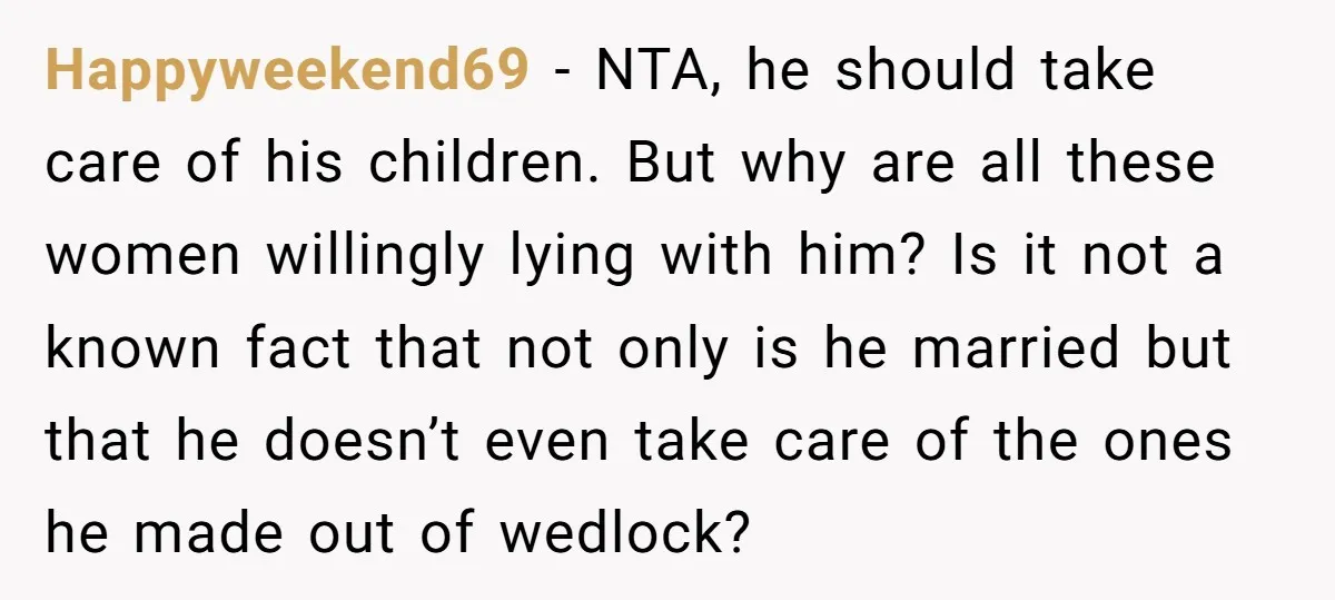 Happyweekend69 − NTA, he should take care of his children. But why are all these women willingly lying with him? Is it not a known fact that not only is...