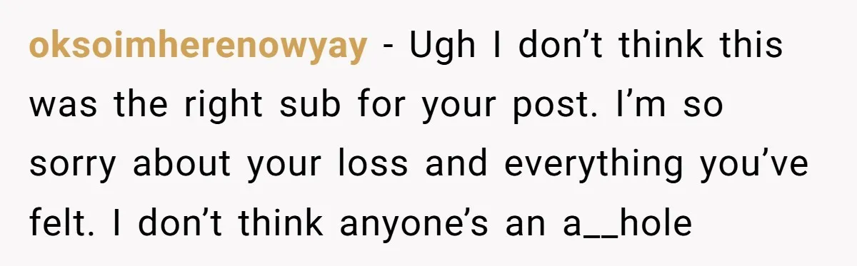 oksoimherenowyay − Ugh I don’t think this was the right sub for your post. I’m so sorry about your loss and everything you’ve felt. I don’t think anyone’s an a__hole