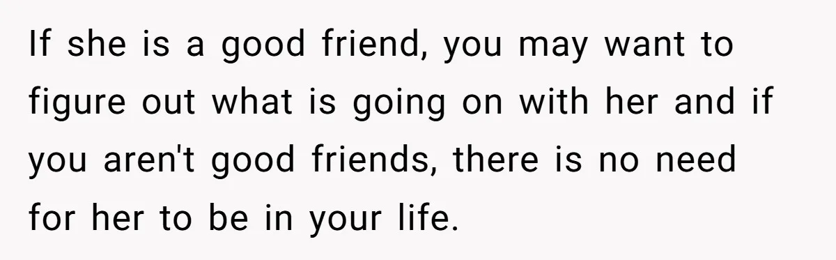 If she is a good friend, you may want to figure out what is going on with her and if you aren't good friends, there is no need for her...