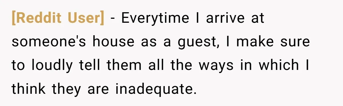 [Reddit User] − Everytime I arrive at someone's house as a guest, I make sure to loudly tell them all the ways in which I think they are inadequate.