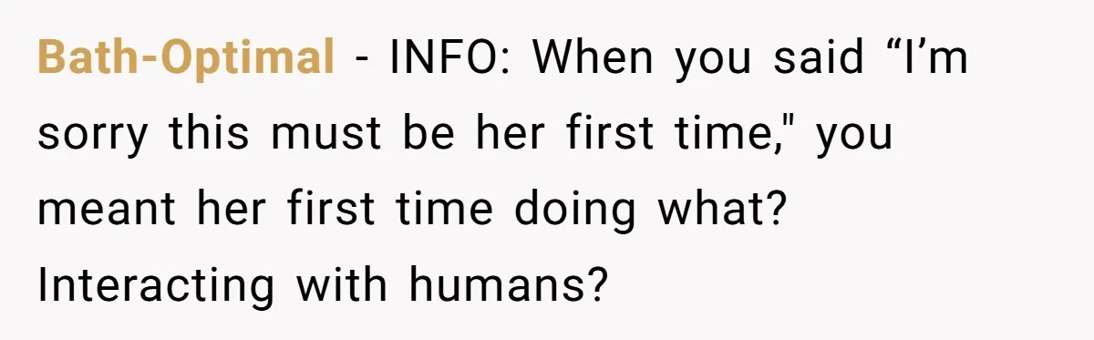 Bath-Optimal − INFO: When you said “I’m sorry this must be her first time," you meant her first time doing what? Interacting with humans?