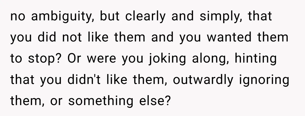 no ambiguity, but clearly and simply, that you did not like them and you wanted them to stop? Or were you joking along, hinting that you didn't like them, outwardly...