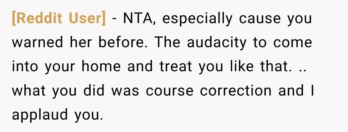 [Reddit User] − NTA, especially cause you warned her before. The audacity to come into your home and treat you like that. .. what you did was course correction and...