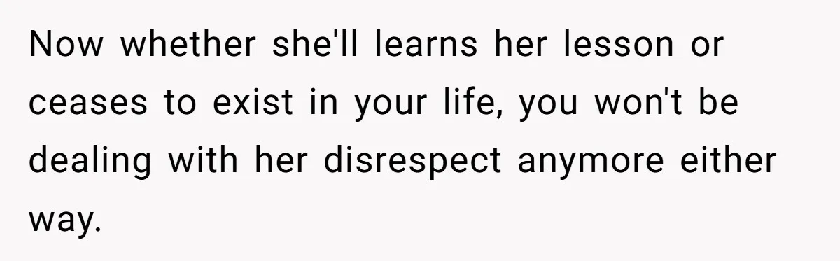 Now whether she'll learns her lesson or ceases to exist in your life, you won't be dealing with her disrespect anymore either way.