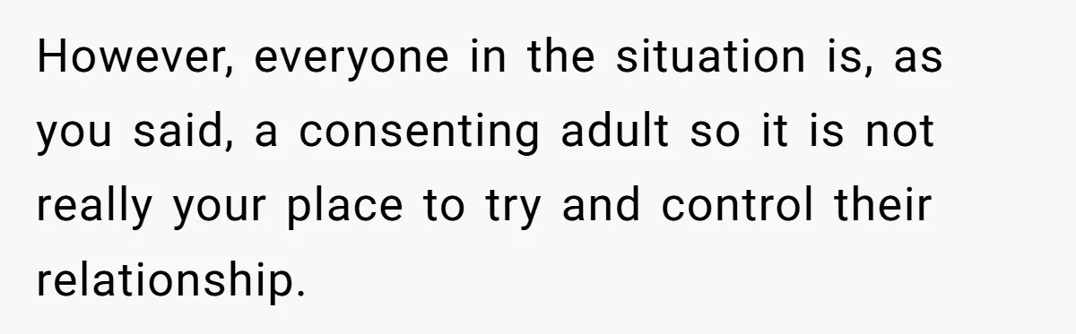 However, everyone in the situation is, as you said, a consenting adult so it is not really your place to try and control their relationship.