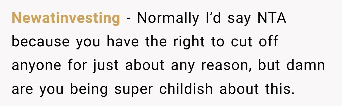Newatinvesting − Normally I’d say NTA because you have the right to cut off anyone for just about any reason, but damn are you being super childish about this.