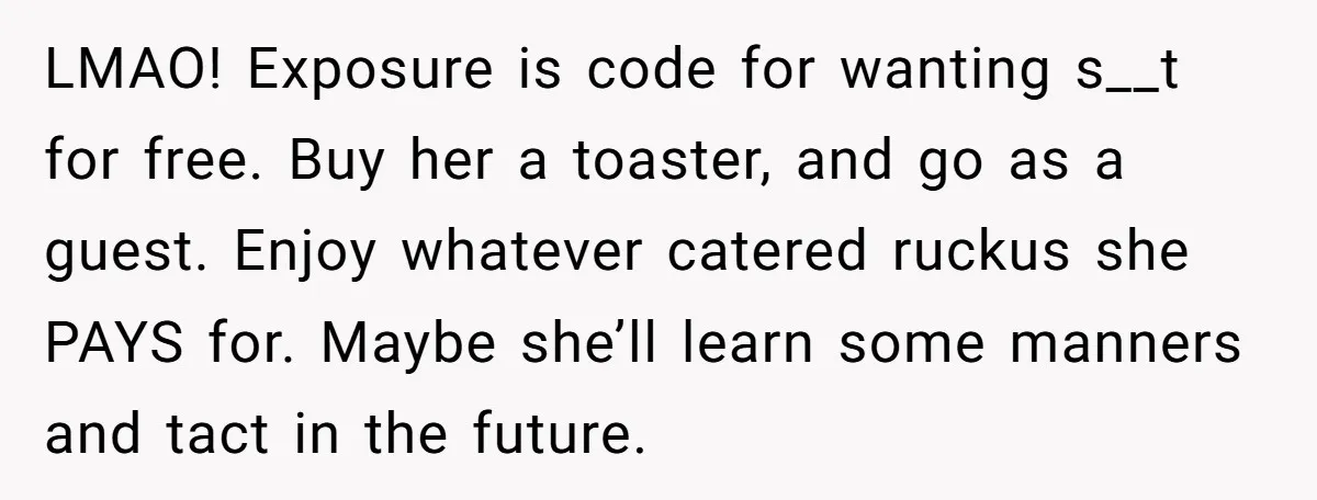LMAO! Exposure is code for wanting s__t for free. Buy her a toaster, and go as a guest. Enjoy whatever catered ruckus she PAYS for. Maybe she’ll learn some manners...