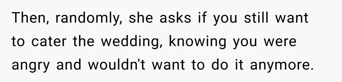 Then, randomly, she asks if you still want to cater the wedding, knowing you were angry and wouldn't want to do it anymore.