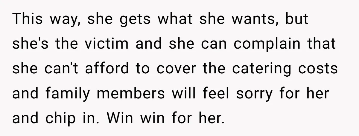 This way, she gets what she wants, but she's the victim and she can complain that she can't afford to cover the catering costs and family members will feel sorry...