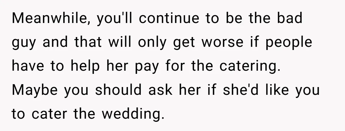 Meanwhile, you'll continue to be the bad guy and that will only get worse if people have to help her pay for the catering. Maybe you should ask her if...