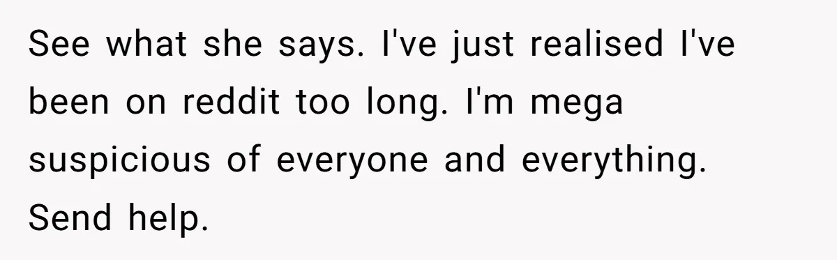 See what she says. I've just realised I've been on reddit too long. I'm mega suspicious of everyone and everything. Send help.