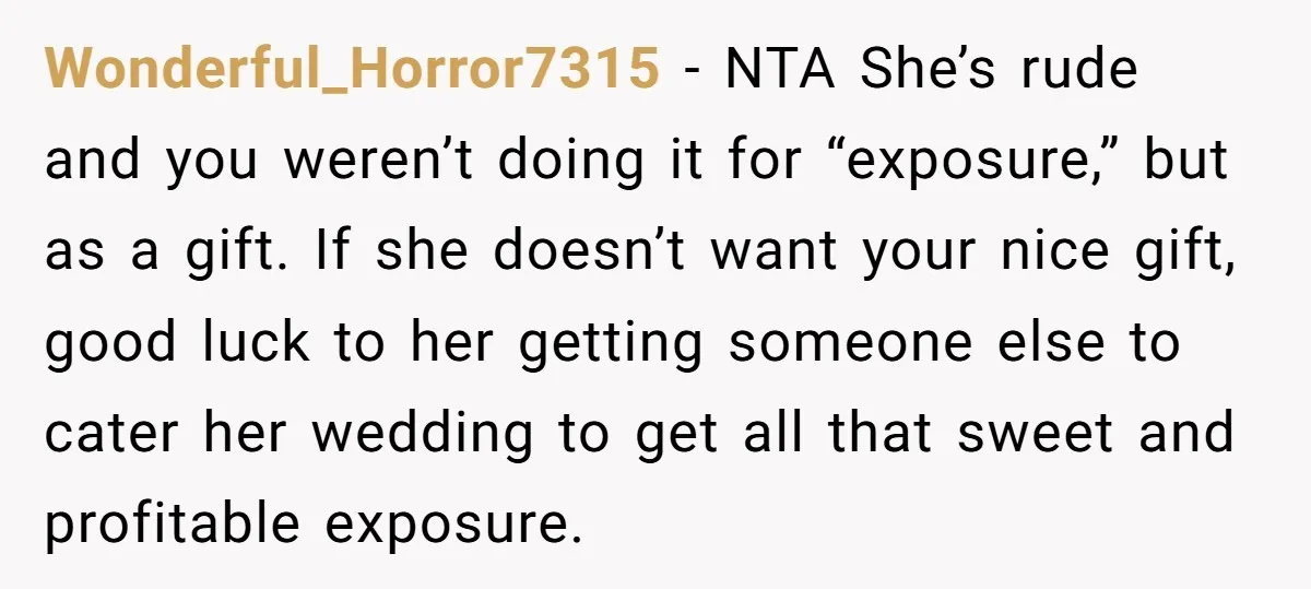 Wonderful_Horror7315 − NTA She’s rude and you weren’t doing it for “exposure,” but as a gift. If she doesn’t want your nice gift, good luck to her getting someone else...