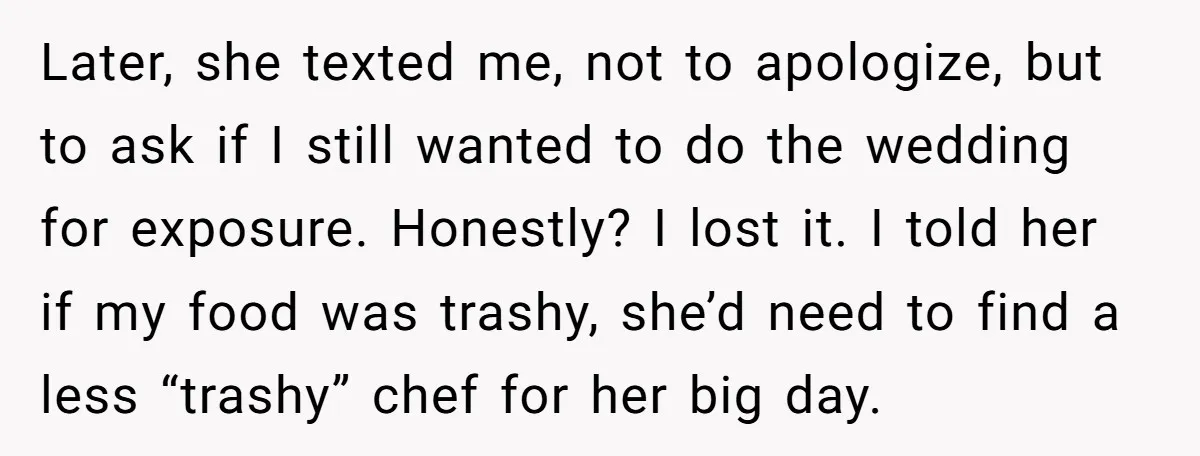 Later, she texted me, not to apologize, but to ask if I still wanted to do the wedding for exposure. Honestly? I lost it. I told her if my food...