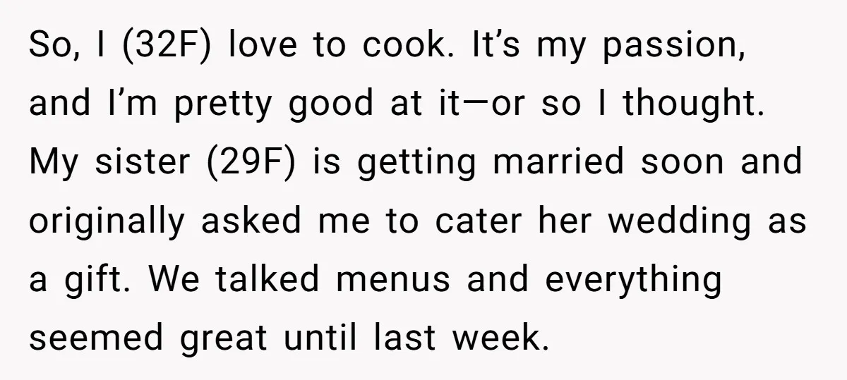 So, I (32F) love to cook. It’s my passion, and I’m pretty good at it—or so I thought. My sister (29F) is getting married soon and originally asked me to...