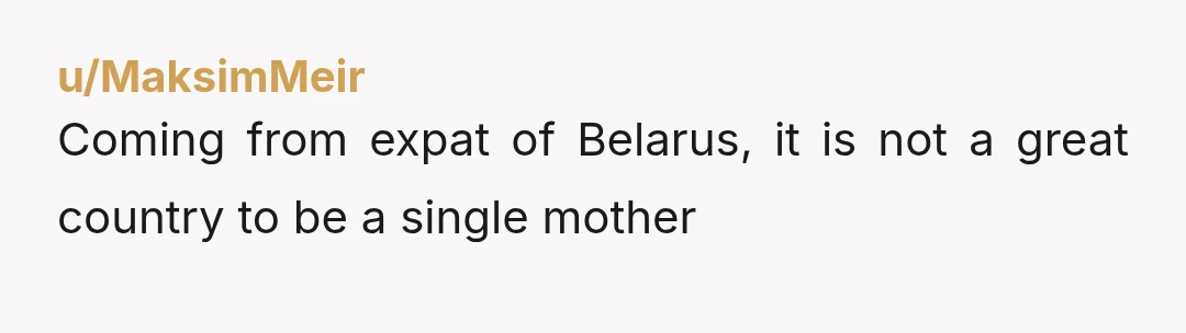 u/MaksimMeir
Coming from expat of Belarus, it is not a great country to be a single mother