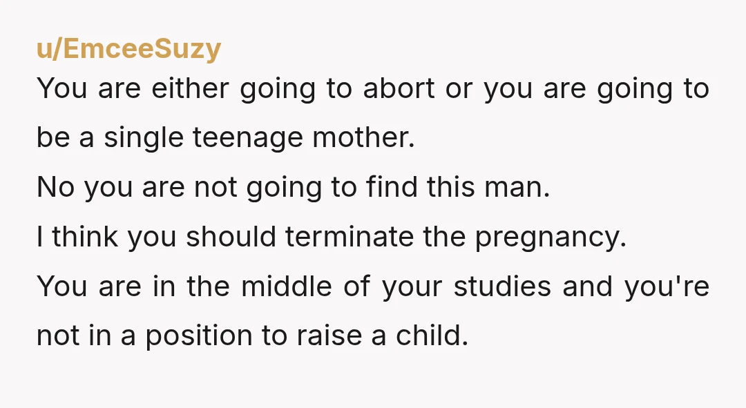 u/wet-towel1 Op I’m going to be completely honest, you should get an abortion. You’re 19 and have so much of your life ahead of you, the burden of a child...