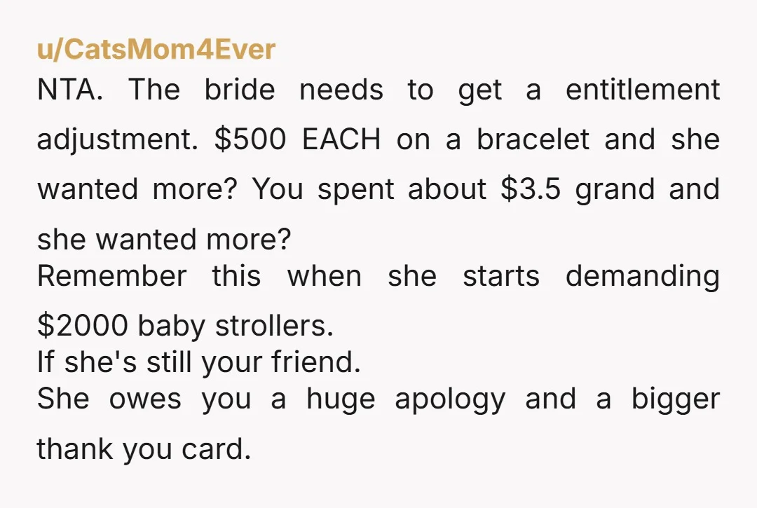 u/CatsMom4Ever NTA.  The bride needs to get a entitlement adjustment. $500 EACH on a bracelet and she wanted more? You spent about $3.5 grand and she wanted more?  Remember this...