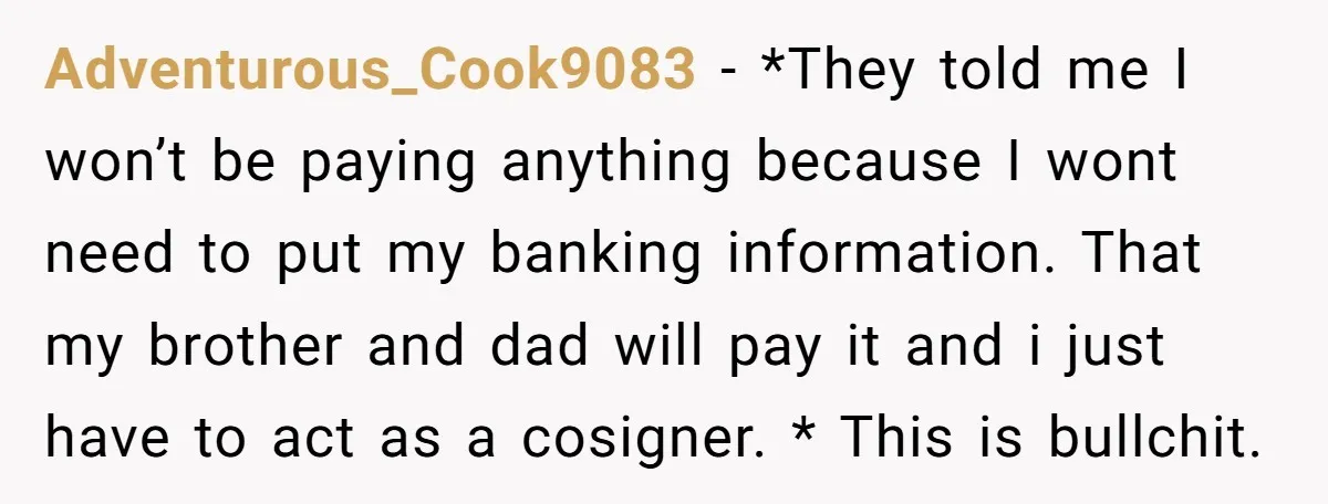 Adventurous_Cook9083 − *They told me I won’t be paying anything because I wont need to put my banking information. That my brother and dad will pay it and i just...