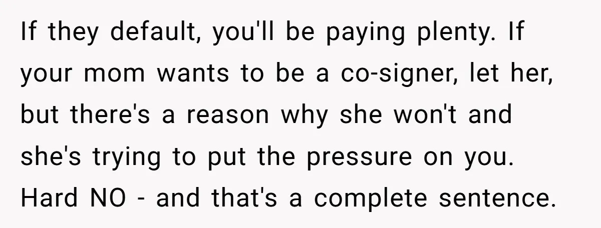 If they default, you'll be paying plenty. If your mom wants to be a co-signer, let her, but there's a reason why she won't and she's trying to put the...
