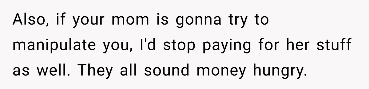 Also, if your mom is gonna try to manipulate you, I'd stop paying for her stuff as well. They all sound money hungry.