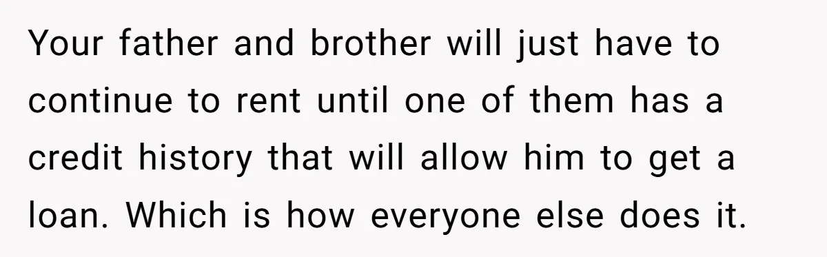 Your father and brother will just have to continue to rent until one of them has a credit history that will allow him to get a loan. Which is how...