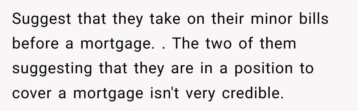 Suggest that they take on their minor bills before a mortgage. . The two of them suggesting that they are in a position to cover a mortgage isn't very credible.