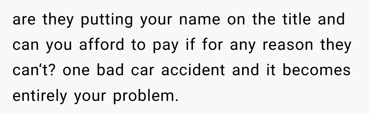 are they putting your name on the title and can you afford to pay if for any reason they can‘t? one bad car accident and it becomes entirely your problem.